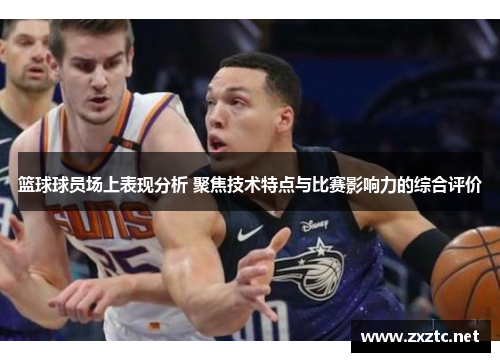 篮球球员场上表现分析 聚焦技术特点与比赛影响力的综合评价