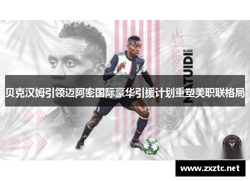 贝克汉姆引领迈阿密国际豪华引援计划重塑美职联格局