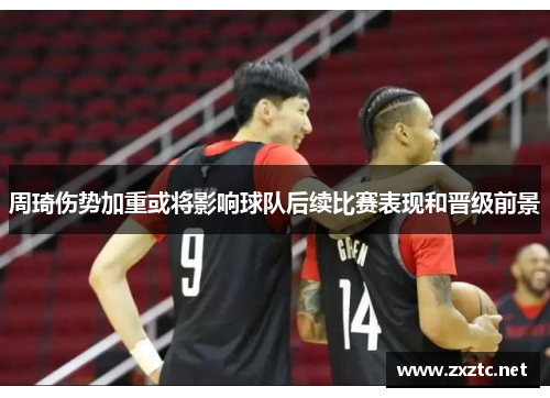 周琦伤势加重或将影响球队后续比赛表现和晋级前景