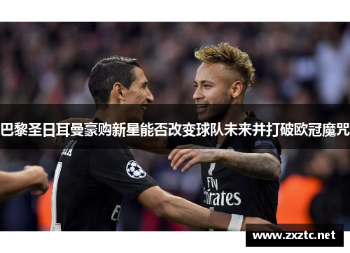 巴黎圣日耳曼豪购新星能否改变球队未来并打破欧冠魔咒