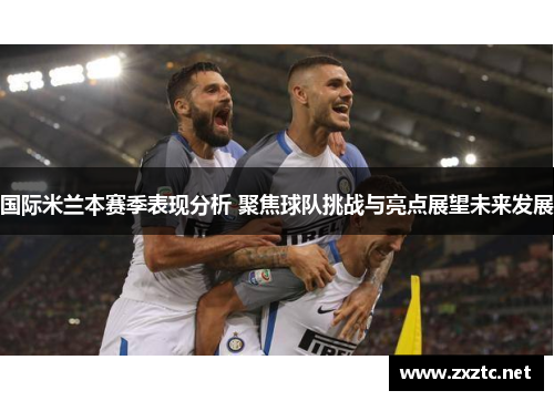 国际米兰本赛季表现分析 聚焦球队挑战与亮点展望未来发展
