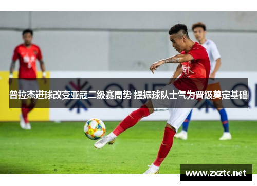 普拉杰进球改变亚冠二级赛局势 提振球队士气为晋级奠定基础