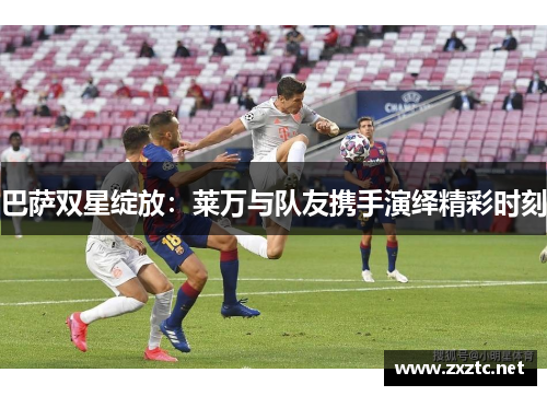 巴萨双星绽放：莱万与队友携手演绎精彩时刻