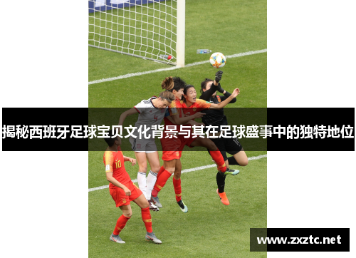 揭秘西班牙足球宝贝文化背景与其在足球盛事中的独特地位